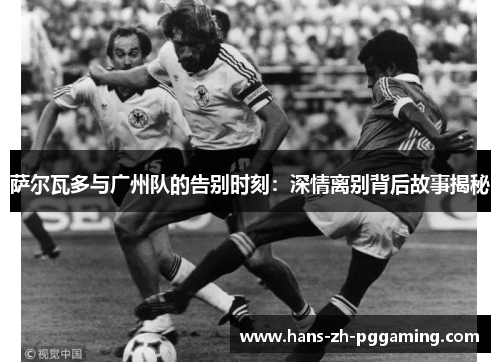 萨尔瓦多与广州队的告别时刻：深情离别背后故事揭秘