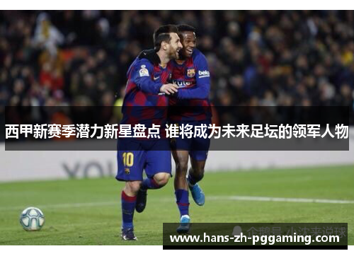 西甲新赛季潜力新星盘点 谁将成为未来足坛的领军人物