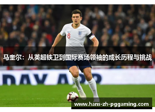 马奎尔：从英超铁卫到国际赛场领袖的成长历程与挑战