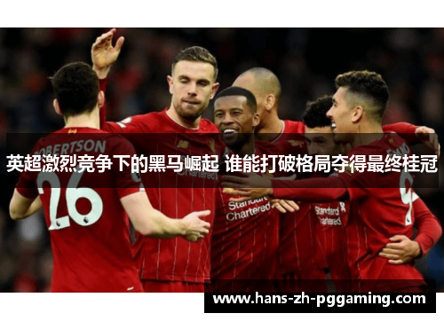 英超激烈竞争下的黑马崛起 谁能打破格局夺得最终桂冠