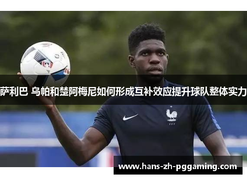萨利巴 乌帕和楚阿梅尼如何形成互补效应提升球队整体实力
