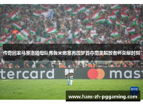 传奇回家马塞洛随母队弗鲁米嫩塞再圆梦首夺南美解放者杯荣耀时刻 传奇回家马塞洛随母队弗鲁米嫩塞再圆梦首夺南美解放者杯荣耀时刻