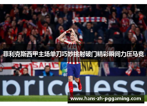 菲利克斯西甲主场单刀巧妙挑射破门精彩瞬间力压马竞 菲利克斯西甲主场单刀巧妙挑射破门精彩瞬间力压马竞