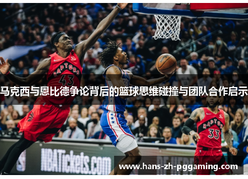 马克西与恩比德争论背后的篮球思维碰撞与团队合作启示 马克西与恩比德争论背后的篮球思维碰撞与团队合作启示