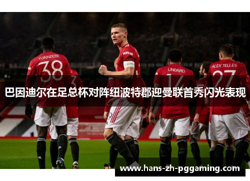 巴因迪尔在足总杯对阵纽波特郡迎曼联首秀闪光表现