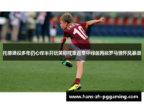 托蒂退役多年仍心痒半开玩笑称或重返意甲绿茵再掀罗马情怀风暴潮 托蒂退役多年仍心痒半开玩笑称或重返意甲绿茵再掀罗马情怀风暴潮